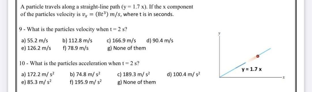 A particle travels along a straight-line path (y 1.7 x). If the x component
of the particles velocity is v, =
(8t3) m/s, where t is in seconds.
9- What is the particles velocity when t 2 s?
c) 166.9 m/s
a) 55.2 m/s
e) 126.2 m/s
b) 112.8 m/s
f) 78.9 m/s
d) 90.4 m/s
g) None of them
10 - What is the particles acceleration when t = 2 s?
y = 1.7 x
a) 172.2 m/ s?
e) 85.3 m/ s?
b) 74.8 m/ s?
f) 195.9 m/ s?
c) 189.3 m/ s?
d) 100.4 m/ s?
g) None of them
