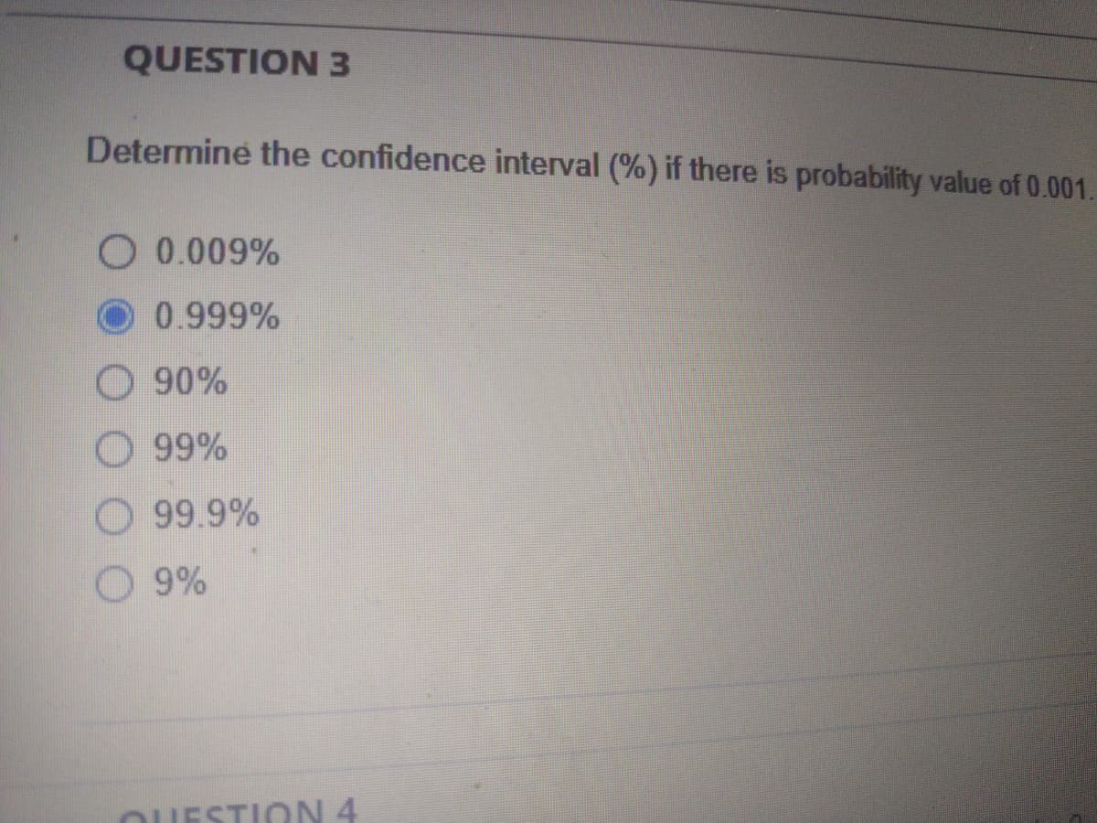 QUESTION 3
Determine the confidence interval (%) if there is probability value of 0.001.
O 0.009%
0.999%
90%
O 99%
O 99.9%
9%
OUESTION 4
