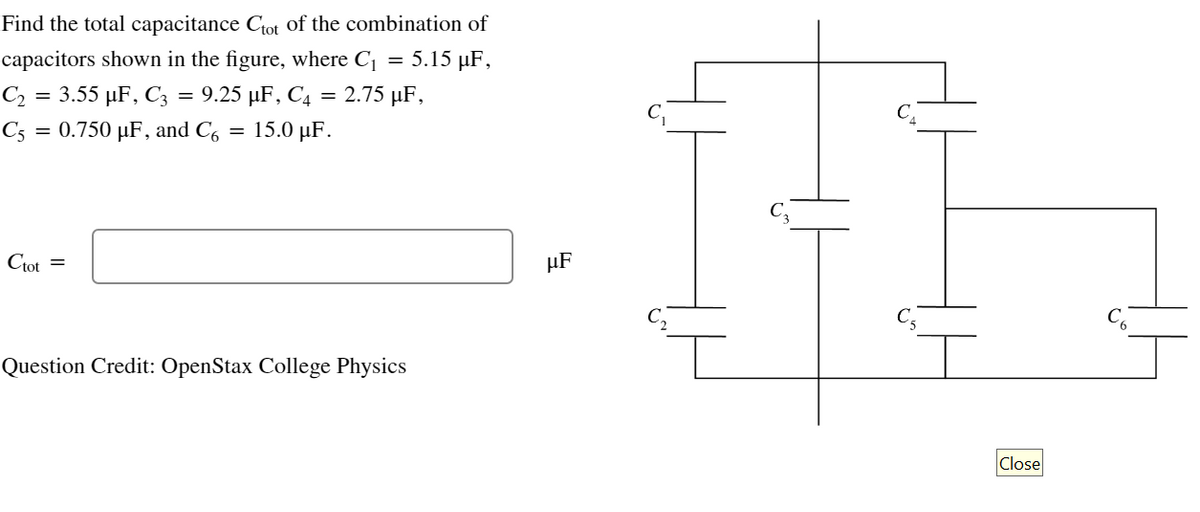 Find the total capacitance Ctot of the combination of
capacitors shown in the figure, where C₁
5.15 µF,
C₂ = 3.55 µF, C3 = 9.25 µF, C4 = 2.75 µF,
C5 = 0.750 µF, and Co
Ctot =
= 15.0 µF.
=
Question Credit: OpenStax College Physics
HF
Close