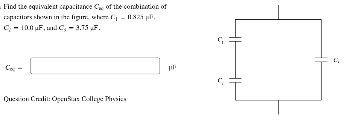 › Find the equivalent capacitance Ceq of the combination of
capacitors shown in the figure, where C₁
0.825 µF,
10.0 µF, and C3 = 3.75 µF.
C₂
=
Ceq
=
Question Credit: OpenStax College Physics
µF
or