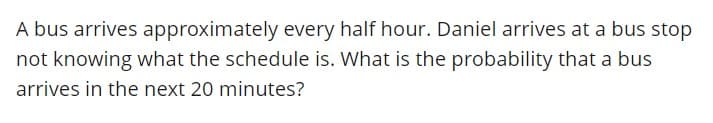 A bus arrives approximately every half hour. Daniel arrives at a bus stop
not knowing what the schedule is. What is the probability that a bus
arrives in the next 20 minutes?
