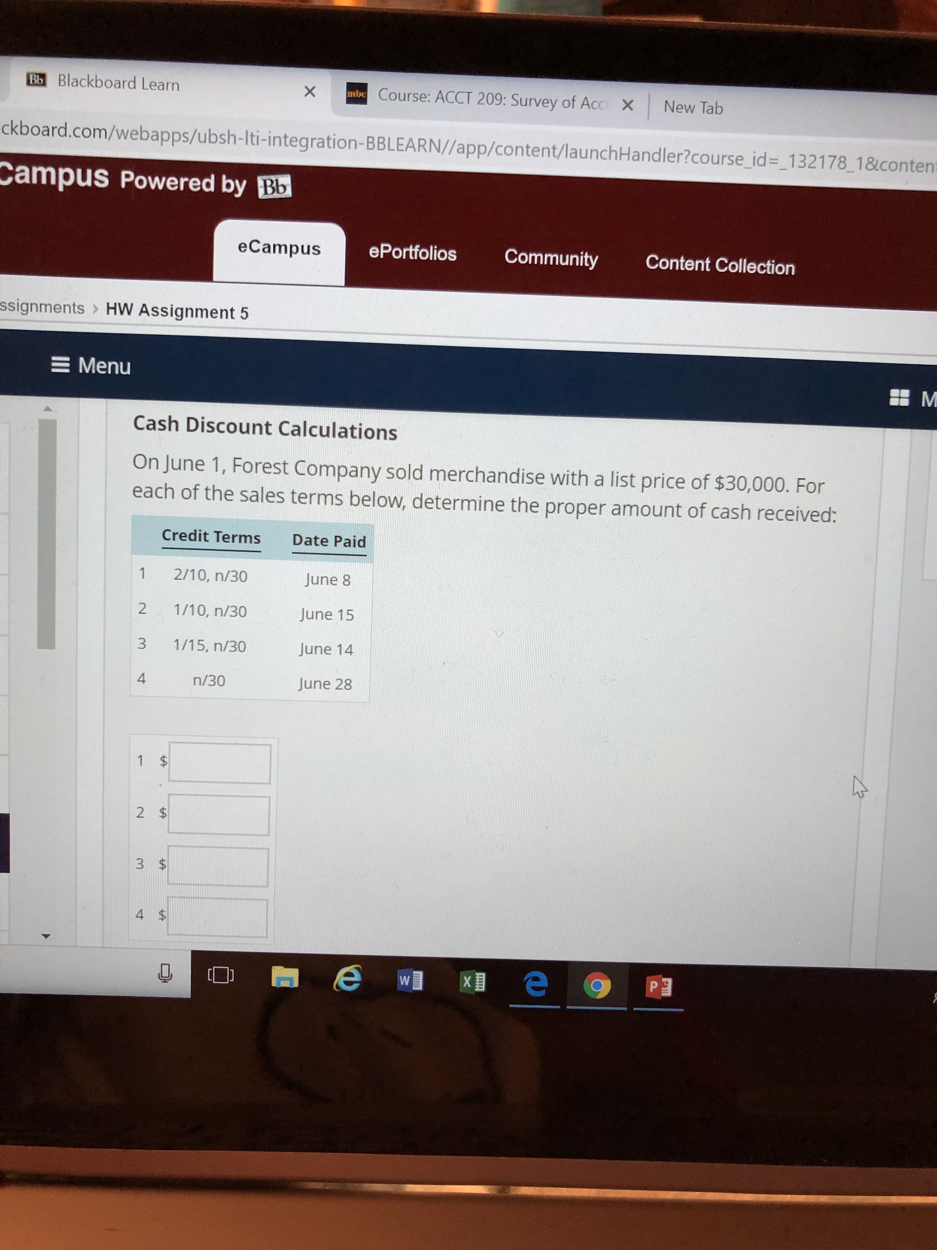 Bb Blackboard Learn
mbe Course: ACCT 209: Survey of Acc X
X
New Tab
ckboard.com/webapps/ubsh-Iti-integration-BBLEARN//app/content/launchHandler?course_id=_132178 1&conten
Campus Powered by Bb
ePortfolios
eCampus
Community
Content Collection
ssignments
HW Assignment 5
E Menu
M
Cash Discount Calculations
On June 1, Forest Company sold merchandise with a list price of $30,000. For
each of the sales terms below, determine the proper amount of cash received:
Credit Terms
Date Paid
1
2/10, n/30
June 8
2
1/10, n/30
June 15
3
1/15, n/30
June 14
4
n/30
June 28
1 $
2 $
3 $
4 $
Keo
P 3
W
