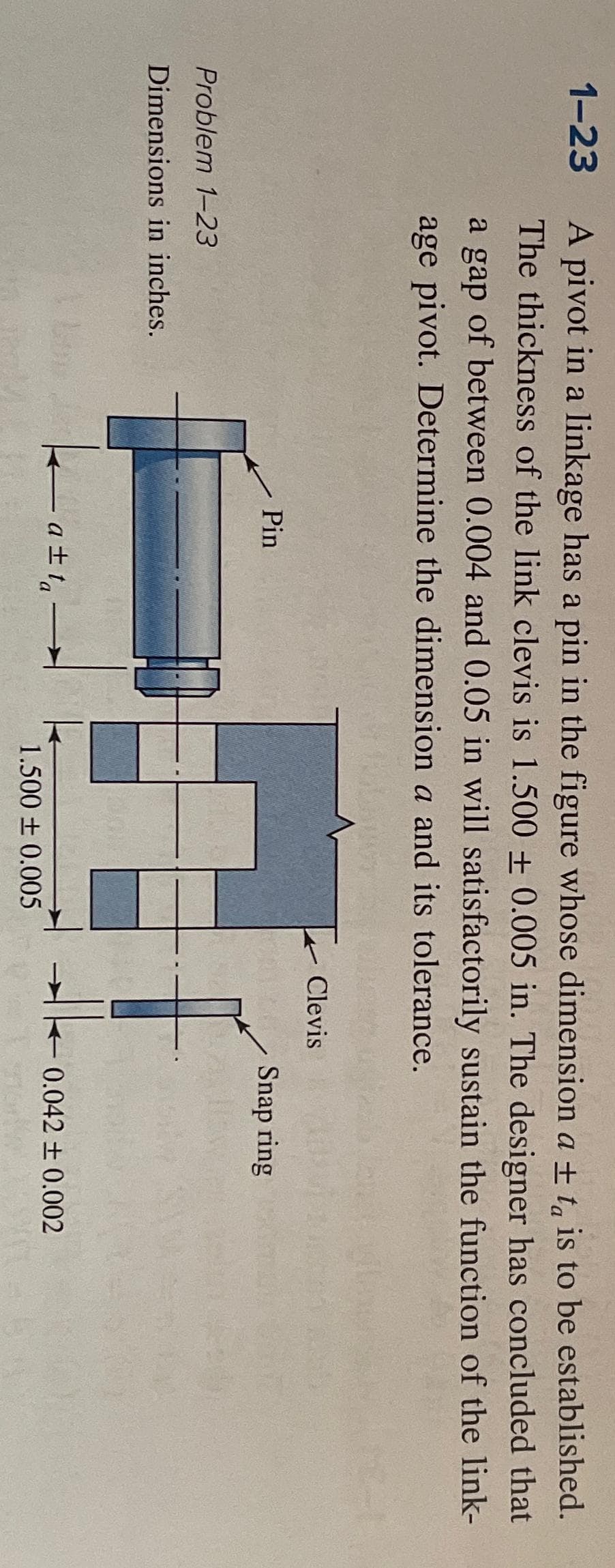 1-23
A pivot in a linkage has a pin in the figure whose dimension a ± ta is to be established.
The thickness of the link clevis is 1.500 ± 0.005 in. The designer has concluded that
a gap of between 0.004 and 0.05 in will satisfactorily sustain the function of the link-
age pivot. Determine the dimension a and its tolerance.
Problem 1-23
Dimensions in inches.
k
Pin
a±ta-
1.500 ± 0.005
Clevis
Snap ring
Ako
-0.042 ± 0.002