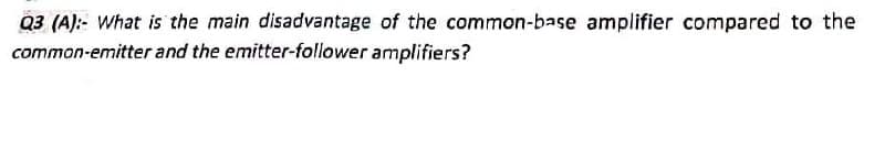 Q3 (A):- What is the main disadvantage of the common-base amplifier compared to the
common-emitter and the emitter-follower amplifiers?
