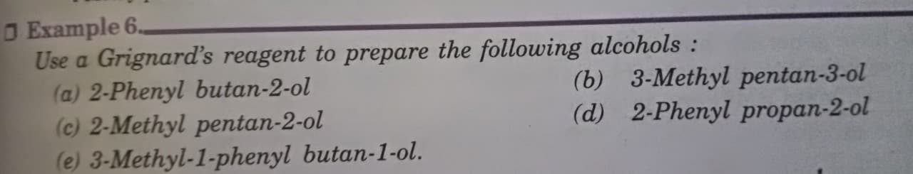 O Example 6.
Use a Grignard's reagent to prepare the following alcohols:
(a) 2-Phenyl butan-2-ol
(c) 2-Methyl pentan-2-ol
(e) 3-Methyl-1-phenyl butan-1-ol.
(b) 3-Methyl pentan-3-ol
(d) 2-Phenyl propan-2-ol
