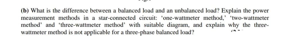 (b) What is the difference between a balanced load and an unbalanced load? Explain the power
measurement methods in a star-connected circuit: 'one-wattmeter method,' 'two-wattmeter
method' and 'three-wattmeter method' with suitable diagram, and explain why the three-
wattmeter method is not applicable for a three-phase balanced load?
