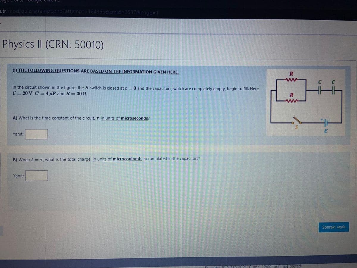 1.tr mod/quiz/attempt.php?attempt=164866&cmid%3D3537&page%31
Physics II (CRN: 50010)
(!) THE FOLLOWING QUESTIONS ARE BASED ON THE INFORMATION GIVEN HERE.
In the circuit shown in the figure, the S switch is closed at t = 0 and the capacitors, which are completely empty, begin to fill. Here
E = 20 V, C = 4 µF and R = 302
R
A) What is the time constant of the circuit, T, in units of microseconds?
3.
Yanıt:
B) When t = T, what is the total charge, in units of microcoulomb, accumulated in the capacitors?
Yanıt:
Sonraki sayfa
SICEYSI NIGAD AOuma200 tarihinde baslad
