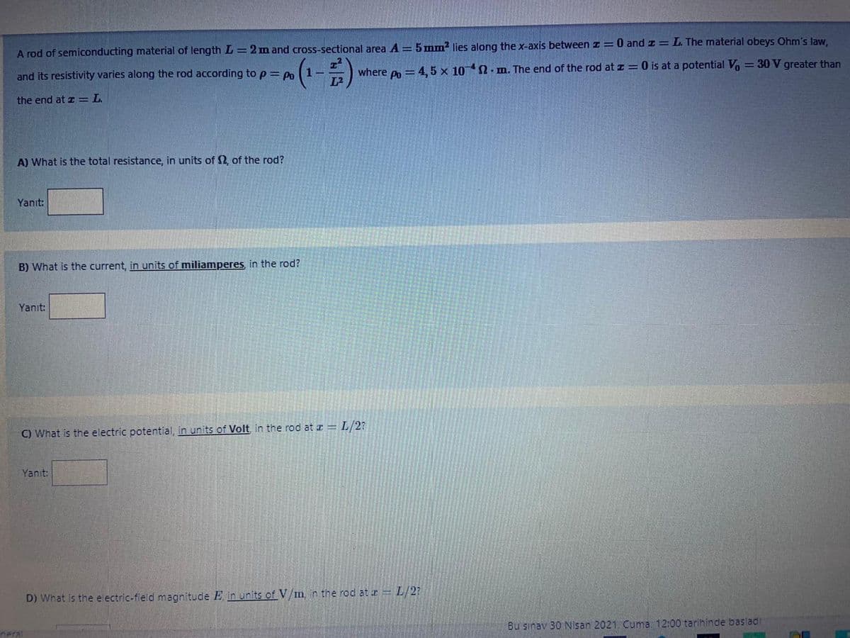 A rod of semiconducting material of length L=2 m and cross-sectional area A = 5 mm² lies along the x-axis betweenI=0 and z = L. The material obeys Ohm's law,
1-
where po= 4, 5 x 10 2 mn. The end of the rod at z = 0 is at a potential Vo = 30 V greater than
and its resistivity varies along the rod according to p= Po
the end at z=L.
A) What is the total resistance, in units of 2, of the rod?
Yanıt:
B) What is the current, in units of miliamperes, in the rod?
Yanıt:
C) What is the electric potential, in units of Volt in the rod at a L/2?
Yanıt:
D) What is the electric-field magnitude E in units of V/mn the rod at r= L/2?
Bu sınav 30 Nisan 2021. Cuma. 12:00 tarihinde basladi
neral
