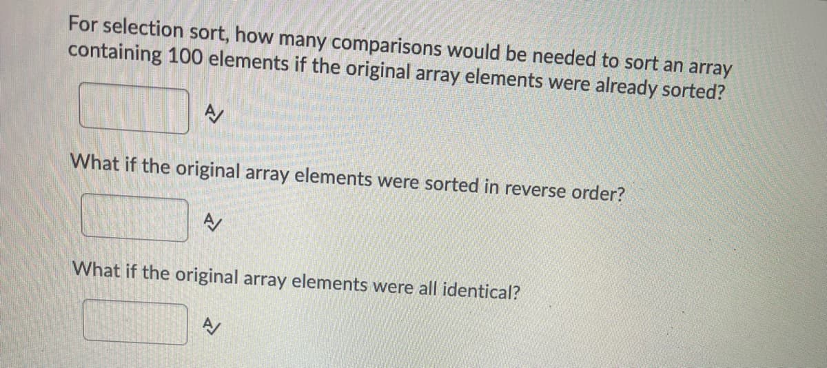 For selection sort, how many comparisons would be needed to sort an array
containing 100 elements if the original array elements were already sorted?
What if the original array elements were sorted in reverse order?
What if the original array elements were all identical?
