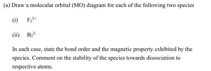 (a) Draw a molecular orbital (MO) diagram for each of the following two species
(i)
F22+
(ii) B2
In each case, state the bond order and the magnetic property exhibited by the
species. Comment on the stability of the species towards dissociation to
respective atoms.
