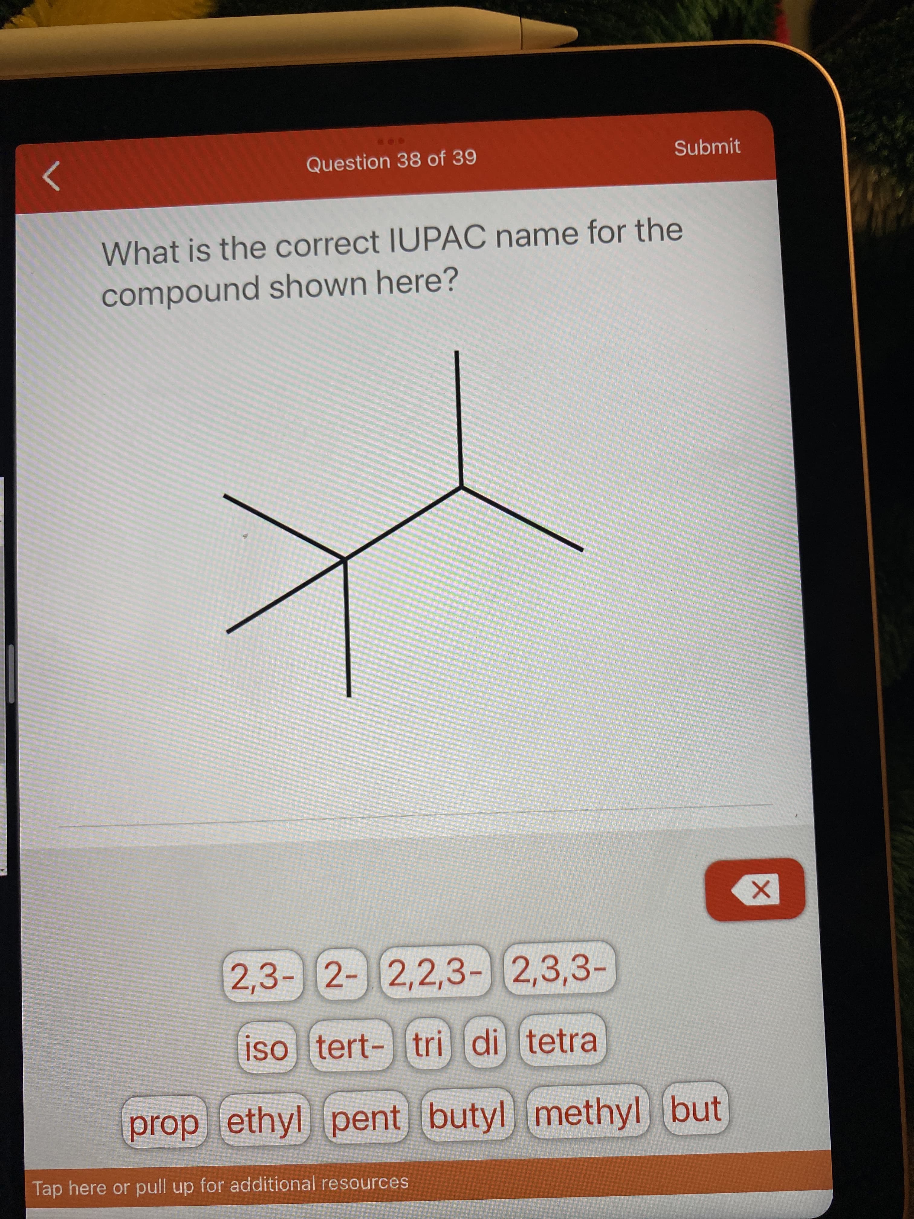 Question 38 of 39
Submit
>
What is the correct IUPAC name for the
compound shown here?
2,3-2-2,2,3-2,3,3-
iso tert-|tri di tetra
prop ethyl
pent butyl methyl but
Tap here or pull up for additional resources
