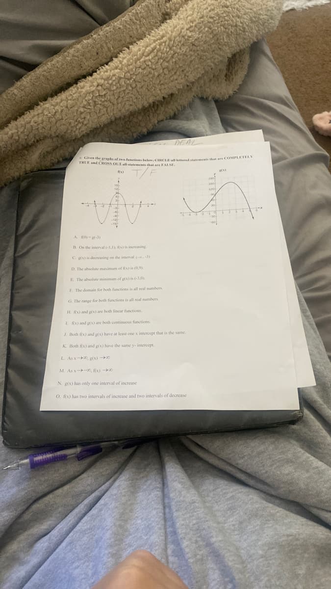 Given the graphs of me functionn bele CIRCHEallHettered statrmeets that sre COMPLETELY
DEAL
TRUE and CROSS OLLallstatements that are FALSE
A. RO) -gr-3)
B. On the intenal (-1,1) fx) is increasing.
C. gx) is decreasing on the interval (-.-3
D. The absolute maximum of fix) is (0,9)
E The absolute minimum of gix is (-3.0)
F. The domain for both functions is all real numbers
G. The range for both functions is all real numbers
H. RX) and grx) are both lincar functions.
I RX) and g(x) are both continuous functions.
J. Both fix) and gix) have at least one x intercept that is the same.
K. Both fix) and g(x) have the same y- intercept.
L As x-00, g(x) 0
M. As x-0, fix) 0
N. g(x) has only one interval of increase
O. fix) has two intervals of increase and two intervals of decrease
