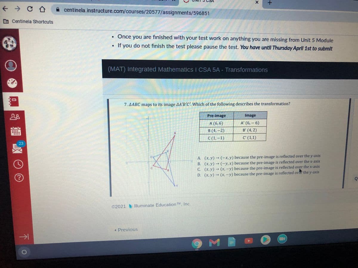 +.
+ > C O
centinela.instructure.com/courses/20577/assignments/596851
Centinela Shortcuts
Once you are finished with your test work on anything you are missing from Unit 5 Module
If you do not finish the test please pause the test. You have until Thursday April 1st to submit
(MAT) Integrated Mathematics I CSA 5A - Transformations
7.AABC maps to its image AA'B'C'. Which of the following describes the transformation?
Pre-image
Image
A (6,6)
A' (6, – 6)
B (4,-2)
B' (4, 2)
C (1, –1)
C' (1,1)
23
A. (x, y) (-x, y) because the pre-image is reflected over the y-axis
B. (x, y) (-y,x) because the pre-image is reflected over the x-axis
C. (x, y) (x,-y) because the pre-image is reflected over the x-axis
D. (x, y) (x,-y) because the pre-image is reflected ovar the y-axis
©2021
Tlluminate EducationTM Inc.
« Previous
下
