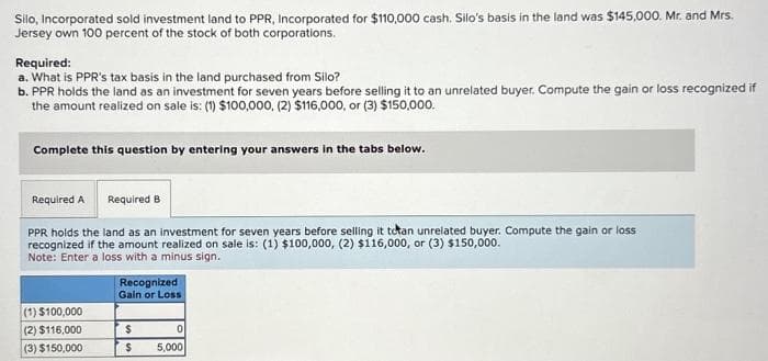 Silo, Incorporated sold investment land to PPR, Incorporated for $110,000 cash. Silo's basis in the land was $145,000. Mr. and Mrs.
Jersey own 100 percent of the stock of both corporations.
Required:
a. What is PPR's tax basis in the land purchased from Silo?
b. PPR holds the land as an investment for seven years before selling it to an unrelated buyer. Compute the gain or loss recognized if
the amount realized on sale is: (1) $100,000, (2) $116,000, or (3) $150,000.
Complete this question by entering your answers in the tabs below.
Required A Required B
PPR holds the land as an investment for seven years before selling it totan unrelated buyer. Compute the gain or loss.
recognized if the amount realized on sale is: (1) $100,000, (2) $116,000, or (3) $150,000.
Note: Enter a loss with a minus sign.
(1) $100,000
(2) $116,000
(3) $150,000
Recognized
Gain or Loss
$
$
0
5,000