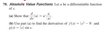 78. Absolute Value Functions Let u be a differentiable function
of x.
(a) Show that lu| = u'-
dx
(b) Use part (a) to find the derivatives of f(x) = |x2 – 9| and
g(x) = |x| sin x.
