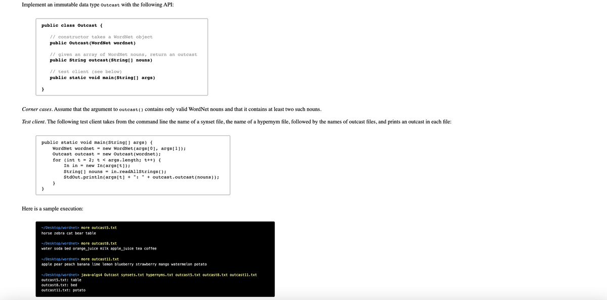 Implement an immutable data type outcast with the following API:
public class Outcast {
// constructor takes a WordNet object
public Outcast (WordNet wordnet)
// given an array of WordNet nouns, return an outcast
public String outcast (String[] nouns)
// test client (see below)
public static void main (String[] args)
Corner cases. Assume that the argument to outcast() contains only valid WordNet nouns and that it contains at least two such nouns.
Test client. The following test client takes from the command line the name of a synset file, the name of a hypernym file, followed by the names of outcast files, and prints an outcast in each file:
public static void main(String[] args) {
WordNet wordnet = new WordNet(args[0], args[1]);
Outcast outcast = new Outcast(wordnet);
for (int t = 2; t < args.length; t++) {
In in = new In(args[t]);
String[] nouns = in.readAllStrings();
StdOut.println(args[t] + ": "
+ outcast.outcast(nouns));
}
}
Here is a sample execution:
~/Desktop/wordnet> more outcast5.txt
horse zebra cat bear table
~/Desktop/wordnet> more outcast8.txt
water soda bed orange_juice milk apple_juice tea coffee
~/Desktop/wordnet> more outcast11.txt
apple pear peach banana lime lemon blueberry strawberry mango watermelon potato
~/Desktop/wordnet> java-algs4 Outcast synsets.txt hypernyms.txt outcast5.txt outcast8.txt outcast11.txt
outcast5.txt: table
outcast8.txt: bed
outcast11.txt: potato
