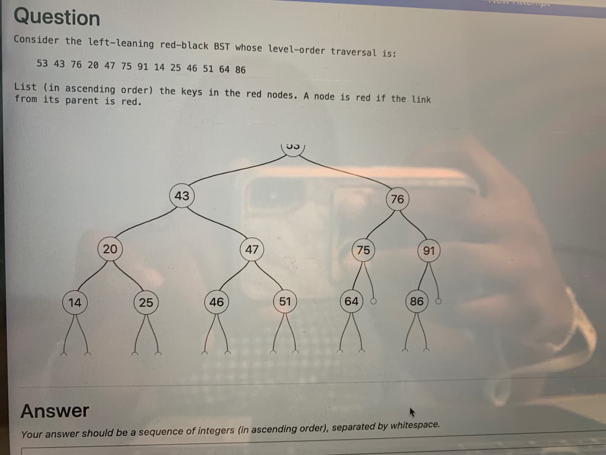 Question
Consider the left-leaning red-black BST whose level-order traversal is:
53 43 76 20 47 75 91 14 25 46 51 64 86
List (in ascending order) the keys in the red nodes. A node is red if the link
from its parent is red.
43
76
20
47
75
91
14
46
64
86
Answer
Your answer should be a sequence of integers (in ascending order), separated by whitespace.
51
25
