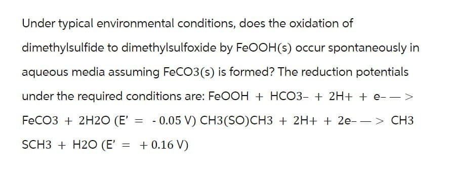 Under typical environmental conditions, does the oxidation of
dimethylsulfide to dimethylsulfoxide by FeOOH(s) occur spontaneously in
aqueous media assuming FeCO3(s) is formed? The reduction potentials
under the required conditions are: FeOOH + HCO3- + 2H+ + e −>
FeCO3 + 2H2O (E' = 0.05 V) CH3(SO)CH3 + 2H+ + 2e--> CH3
SCH3 + H2O (E' = + 0.16 V)