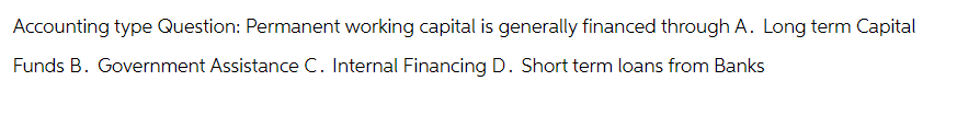 Accounting type Question: Permanent working capital is generally financed through A. Long term Capital
Funds B. Government Assistance C. Internal Financing D. Short term loans from Banks