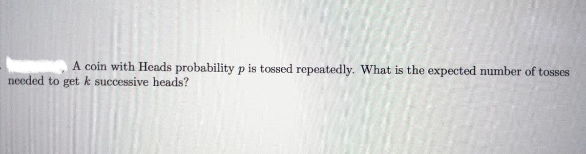 A coin with Heads probability p is tossed repeatedly. What is the expected number of tosses
needed to getk successive heads?
