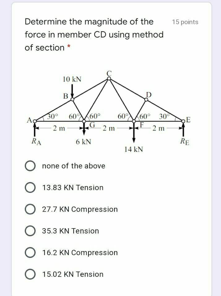 Determine the magnitude of the
15 points
force in member CD using method
of section *
10 kN
B
300
60 60
60°
60° 30°
Ao
2 m
2 m
F
2 m
RA
6 kN
RE
14 kN
none of the above
O 13.83 KN Tension
O 27.7 KN Compression
35.3 KN Tension
16.2 KN Compression
O 15.02 KN Tension
