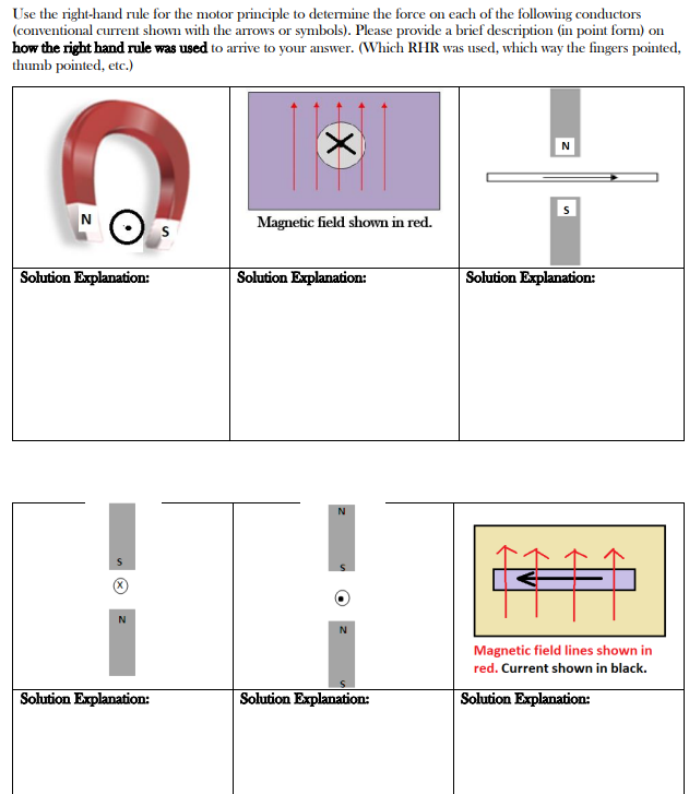 Use the right-hand rule for the motor principle to determine the force on each of the following conductors
(conventional current shown with the arrows or symbols). Please provide a brief description (in point form) on
how the right hand rule was used to arrive to your answer. (Which RHR was used, which way the fingers pointed,
thumb pointed, etc.)
N
Solution Explanation:
N
Solution Explanation:
X
Magnetic field shown in red.
Solution Explanation:
N
Solution Explanation:
Solution Explanation:
Magnetic field lines shown in
red. Current shown in black.
Solution Explanation: