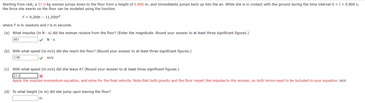 Starting from rest, a 57.0 kg woman jumps down to the floor from a height of 0.800 m, and immediately jumps back up into the air. While she is in contact with the ground during the time interval 0 <t < 0.800 s,
the force she exerts on the floor can be modeled using the function
F = 9,200t – 11,500t2
where F is in newtons andt is in seconds.
(a) What impulse (in N· s) did the woman receive from the floor? (Enter the magnitude. Round your answer to at least three significant figures.)
981
N:s
(b) With what speed (in m/s) did she reach the floor? (Round your answer to at least three significant figures.)
3.96
m/s
(c) With what speed (in m/s) did she leave it? (Round your answer to at least three significant figures.)
21.2
Apply the impulse-momentum equation, and solve for the final velocity. Note that both gravity and the floor impart the impulse to the woman, so both terms need to be included in your equation. m/s
(d) To what height (in m) did she jump upon leaving the floor?
m
