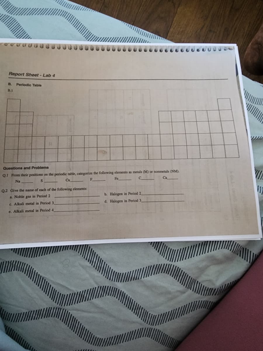 Report Sheet - Lab 4
B. Periodic Table
B.1
R
Questions and Problems
Q.1 From their positions on the periodic table, categorize the following elements as metals (M) or nonmetals (NM).
Fe
с
Cu
Ca
Na
S
Q.2 Give the name of each of the following elements:
a. Noble gas in Period 2
c. Alkali metal in Period 3
e. Alkali metal in Period 4
b. Halogen in Period 2
d. Halogen in Period 3