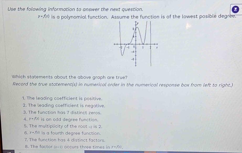 Use the folowing information to answer the next question.
y-f(x) is a polynomial function. Assume the function is of the lowest posible degree.
Which statements about the above graph are true?
Record the true statement(s) in numerical order in the numerical response box from left to right.)
1. The leading coefficient is positive.
2. The leading coefficient is negative.
3. The function has 7 distinct zeros.
4. y-x) is an odd degree function.
5. The multiplicity of the root -2 is 2.
6.-) is a fourth degree function.
7. The function has 4 distinct factors.
8. The factor (x-1) occurs three times in y-f(x).