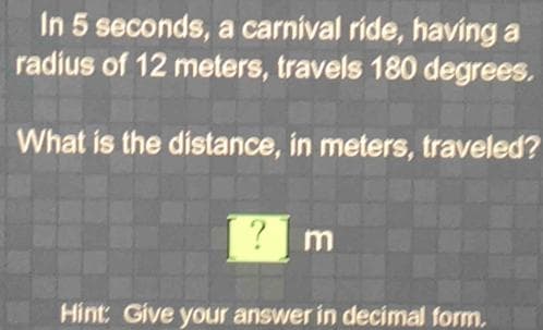 In 5 seconds, a carnival ride, having a
radius of 12 meters, travels 180 degrees.
What is the distance, in meters, traveled?
m
Hint: Give your answer in decimal form.