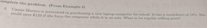 Complete the problem. (From Example 2)
3.
Cassie Marino is interested in purchasing a new laptop computer for school. It has a markdown of 18%. She
could save $120 if she buys the computer while it is on sale. What is its regular selling price?