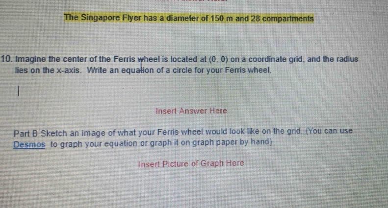 The Singapore Flyer has a diameter of 150 m and 28 compartments
10. Imagine the center of the Ferris wheel is located at (0, 0) on a coordinate grid, and the radius
lies on the x-axis. Write an equation of a circle for your Ferris wheel.
I
Insert Answer Here
Part B Sketch an image of what your Ferris wheel would look like on the grid. (You can use
Desmos to graph your equation or graph it on graph paper by hand)
Insert Picture of Graph Here