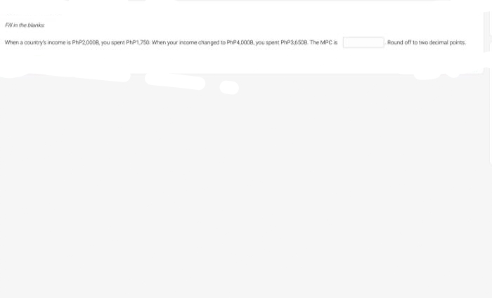 in the blanks
When a country's income is PHP20008, yeou spent PHP1750. When your income changed to PhP4,0008, you spent PHP3,6508 The MPC is
Round off to two decimal points.
