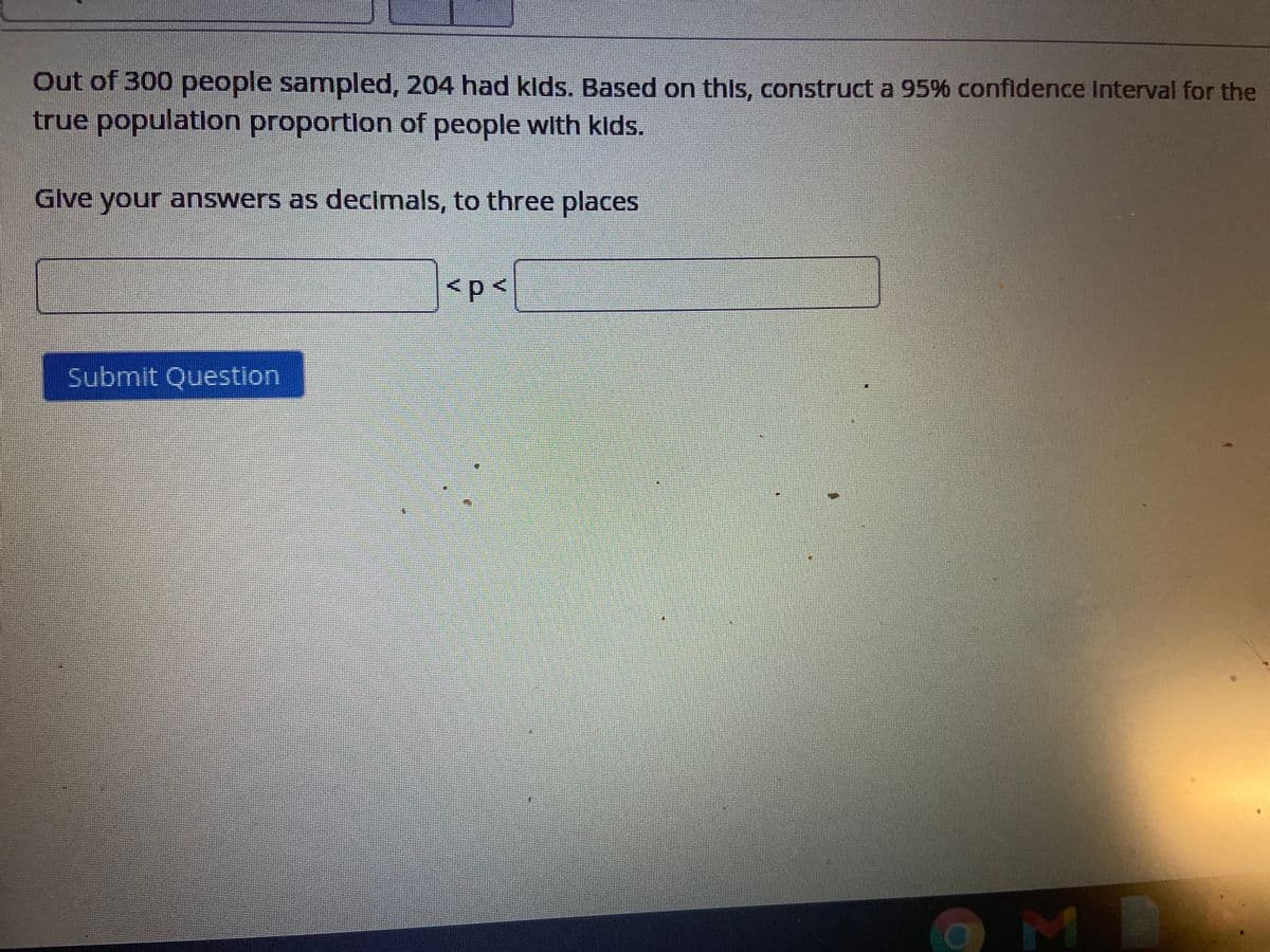 Out of 300 people sampled, 204 had klds. Based on this, construct a 95% confidence Interval for the
true population proportlon of people with kids.
Glve your answers as decimals, to three places
<p<
Submit Question
