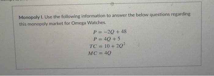 Monopoly I. Use the following information to answer the below questions regarding
this monopoly market for Omega Watches.
P=-2Q+48
P=4Q+5
TC = 10+ 202
MC = 4Q