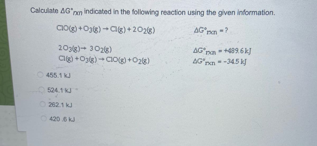 Calculate AG°rxn indicated in the following reaction using the given information.
CIO(g)+O3(g)Cl(g)+202(g)
AG°rxn ?
203(g) 302(8)
Cl(g) +O3(g)CIO(g) +O2(g)
AG°rxn =+489.6 kJ
AGxn = -34.5 kJ
455.1 kJ
524.1 kJ
262.1 kJ
420.6 kJ
