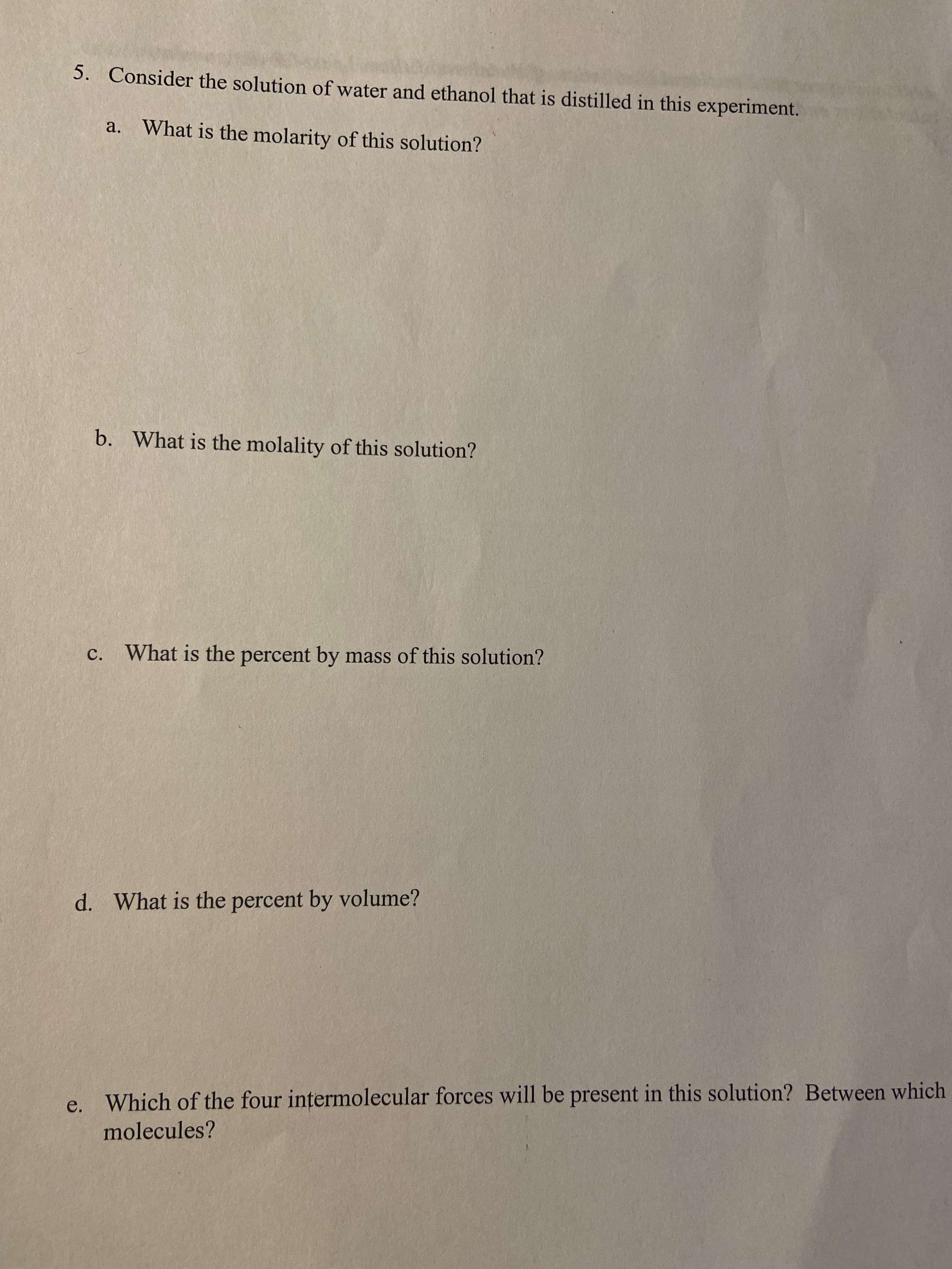 5. Consider the solution of water and ethanol that is distilled in this experiment.
a.
What is the molarity of this solution?
b. What is the molality of this solution?
c. What is the percent by mass of this solution?
d. What is the percent by volume?
e. Which of the four intermolecular forces will be present in this solution? Between which
molecules?
