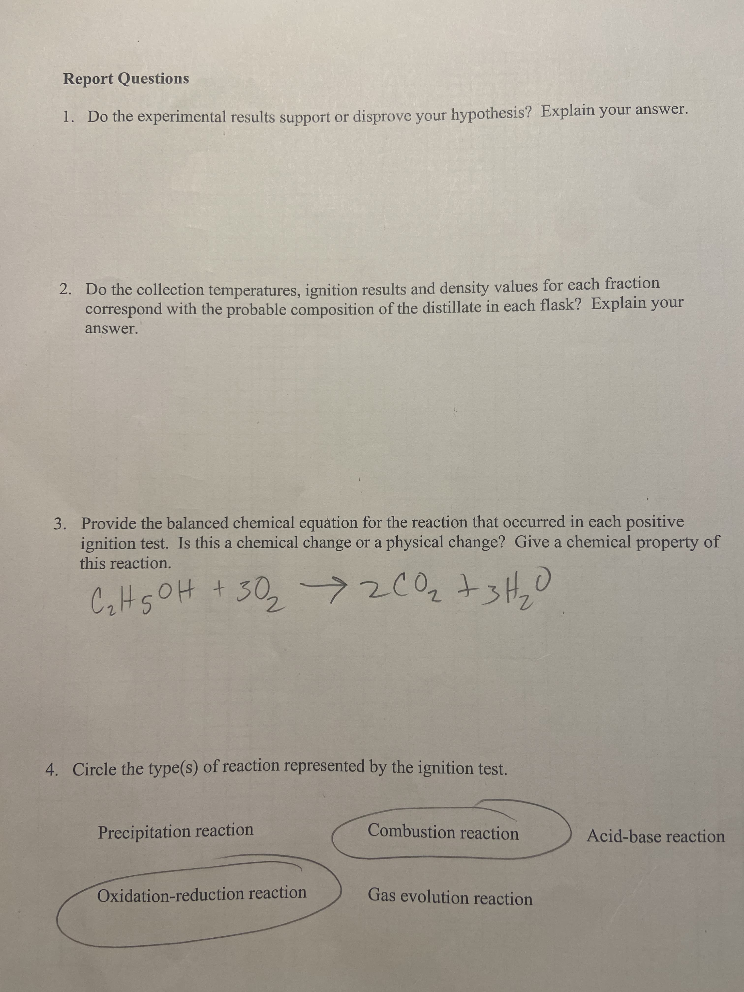 Report Questions
1. Do the experimental results support or disprove your hypothesis? Explain your answer.
2. Do the collection temperatures, ignition results and density values for each fraction
correspond with the probable composition of the distillate in each flask? Explain your
answer.
3. Provide the balanced chemical equation for the reaction that occurred in each positive
ignition test. Is this a chemical change or a physical change? Give a chemical property of
this reaction.
CalHsOH + 30,->2002 +3H,0
t.
4. Circle the type(s) of reaction represented by the ignition test.
Precipitation reaction
Combustion reaction
Acid-base reaction
Oxidation-reduction reaction
Gas evolution reaction
