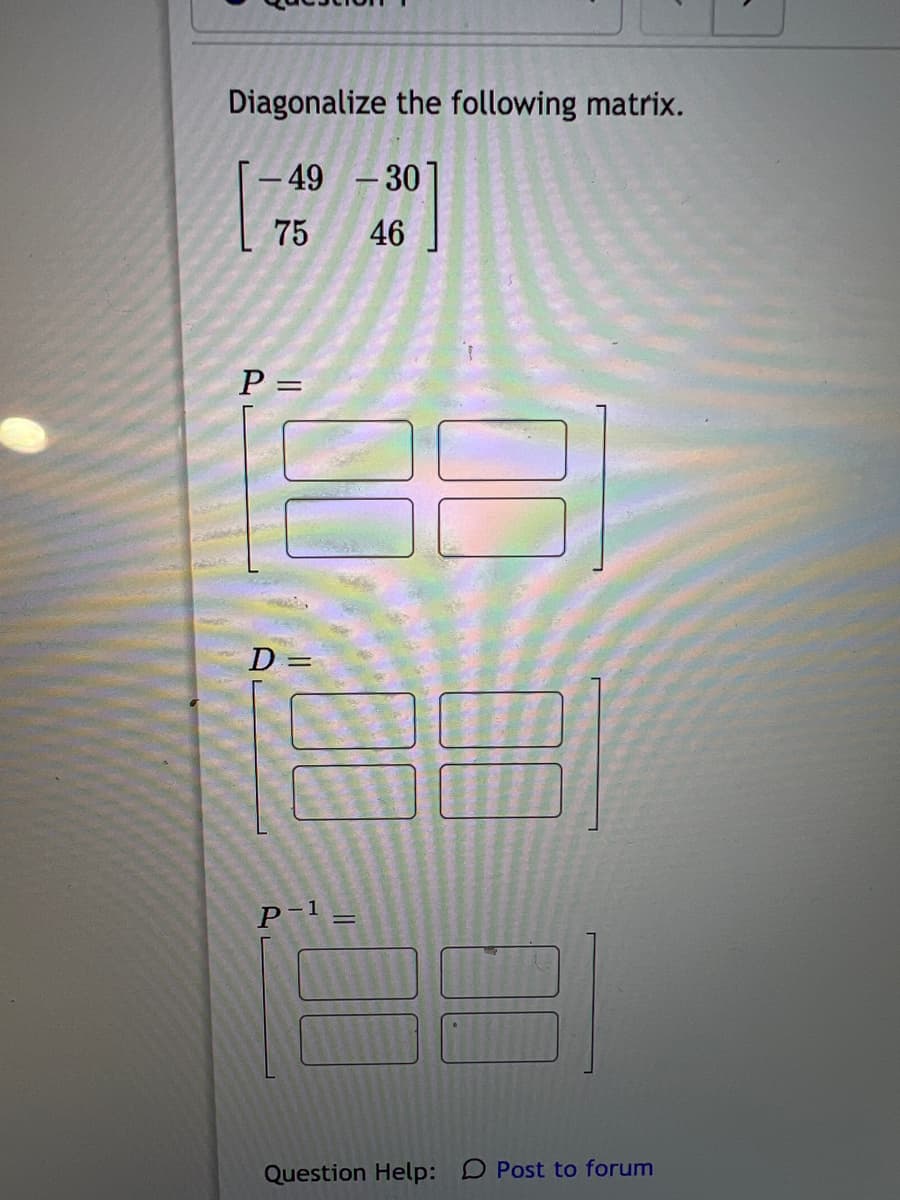 Diagonalize the following matrix.
49
-30
75
46
P =
D
%3D
P-1 =
Question Help: D Post to forum
