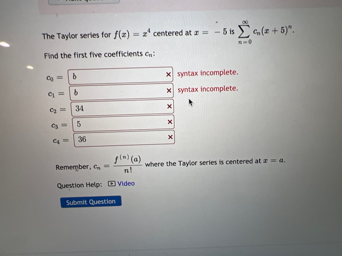 00
The Taylor series for f(x) = x" centered at a =
- 5 is n (x+ 5)".
%3D
n=0
Find the first five coefficients Cn:
Co =
X syntax incomplete.
X syntax incomplete.
C2 =
34
C3 =
C4 =
36
f(m) (a)
Remember, Cn =
where the Taylor series is centered at x = a.
n!
Question Help: DVideo
Submit Question
5
