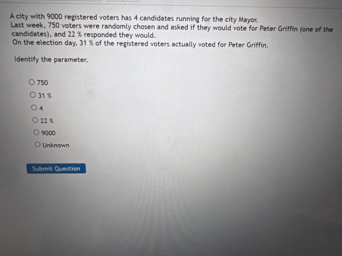 A city with 9000 registered voters has 4 candidates running for the city Mayor.
Last week, 750 voters were randomly chosen and asked if they would vote for Peter Griffin (one of the
candidates), and 22 % responded they would.
On the election day, 31 % of the registered voters actually voted for Peter Griffin.
Identify the parameter.
O 750
O 31 %
0 4
O 22 %
O 9000
O Unknown
Submit Question
