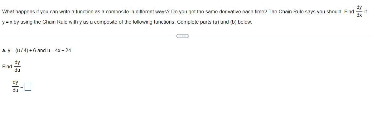 What happens if you can write a function as a composite in different ways? Do you get the same derivative each time? The Chain Rule says you should. Find
if
y =x by using the Chain Rule with y as a composite of the following functions. Complete parts (a) and (b) below.
...
a. y = (u/4) + 6 and u = 4x - 24
dy
Find
du
dy
du
