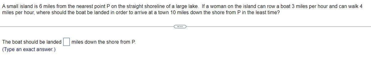 A small island is 6 miles from the nearest point P on the straight shoreline of a large lake. If a woman on the island can row a boat 3 miles per hour and can walk 4
miles per hour, where should the boat be landed in order to arrive at a town 10 miles down the shore from P in the least time?
The boat should be landed
miles down the shore from P.
(Type an exact answer.)
