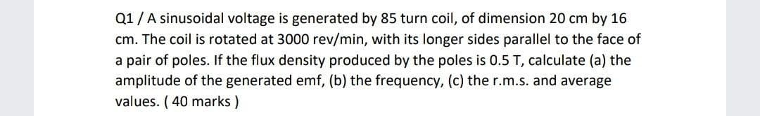 Q1/A sinusoidal voltage is generated by 85 turn coil, of dimension 20 cm by 16
cm. The coil is rotated at 3000 rev/min, with its longer sides parallel to the face of
a pair of poles. If the flux density produced by the poles is 0.5 T, calculate (a) the
amplitude of the generated emf, (b) the frequency, (c) the r.m.s. and average
values. ( 40 marks )
