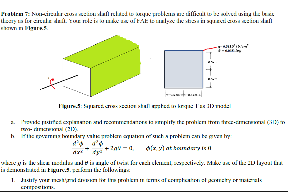 Problem 7: Non-circular cross section shaft related to torque problems are difficult to be solved using the basic
theory as for circular shaft. Your role is to make use of FAE to analyze the stress in squared cross section shaft
shown in Figure.5.
g= 6.5(10°) N/cm²
8 = 0.035 deg
0.5 cm
0.5 cm
L0.5 cm- 0.5 cm
Figure.5: Squared cross section shaft applied to torque T as 3D model
Provide justified explanation and recommendations to simplify the problem from three-dimensional (3D) to
two- dimensional (2D).
b. If the governing boundary value problem equation of such a problem can be given by:
а.
+
dy2
+ 2g = 0,
$(x,y) at boundary is 0
dx2
where g is the shear modulus and 0 is angle of twist for each element, respectively. Make use of the 2D layout that
is demonstrated in Figure.5, perform the followings:
1. Justify your mesh/grid division for this problem in terms of complication of geometry or materials
compositions.
