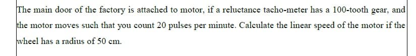 The main door of the factory is attached to motor, if a reluctance tacho-meter has a 100-tooth gear, and
the motor moves such that you count 20 pulses per minute. Calculate the linear speed of the motor if the
wheel has a radius of 50 cm.
