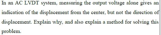 In an AC LVDT system, measuring the output voltage alone gives an
indication of the displacement from the center, but not the direction of
displacement. Explain why, and also explain a method for solving this
problem.
