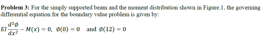 Problem 3: For the simply supported beam and the moment distribution shown in Figure.1, the governing
differential equation for the boundary value problem is given by:
d2Ø
EI -
M(x) = 0, Ø(0) = 0 and Ø(12) = 0
-
dx?
