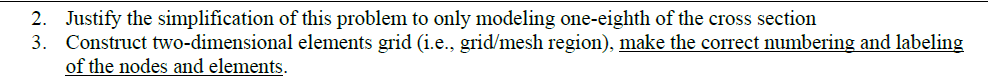 2. Justify the simplification of this problem to only modeling one-eighth of the cross section
3. Construct two-dimensional elements grid (i.e., grid/mesh region), make the correct numbering and labeling
of the nodes and elements.
