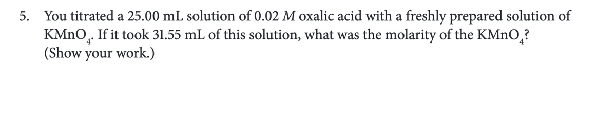 5. You titrated a 25.00 mL solution of 0.02 M oxalic acid with a freshly prepared solution of
KMnO₂. If it took 31.55 mL of this solution, what was the molarity of the KMnO₂?
(Show your work.)